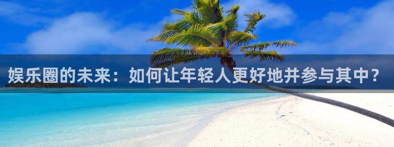 南宫益达娱乐官网版：娱乐圈的未来：如何让年轻人更好地并参与其中？