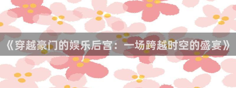 益达娱乐3官网登录：《穿越豪门的娱乐后宫：一场跨越时空的盛宴》